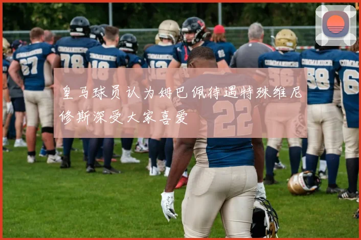 皇马球员认为姆巴佩待遇特殊维尼修斯深受大家喜爱