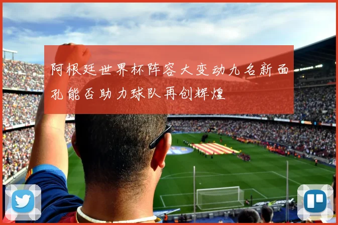 阿根廷世界杯阵容大变动九名新面孔能否助力球队再创辉煌