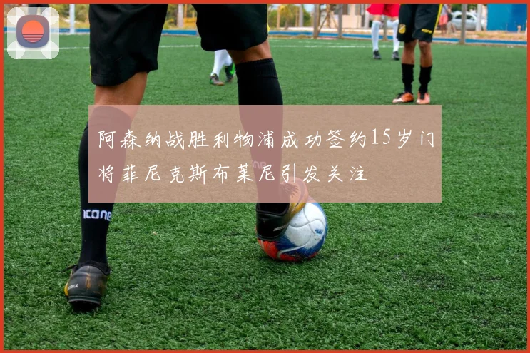 阿森纳战胜利物浦成功签约15岁门将菲尼克斯布莱尼引发关注