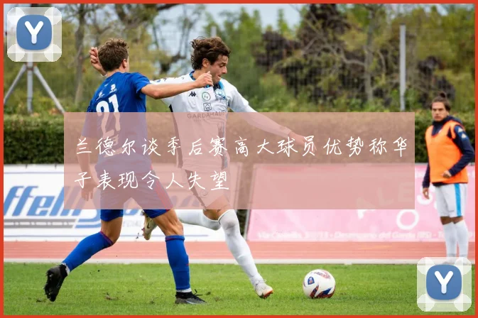 兰德尔谈季后赛高大球员优势称华子表现令人失望