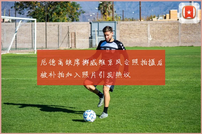 厄德高缺席挪威维京风合照拍摄后被补拍加入照片引发热议