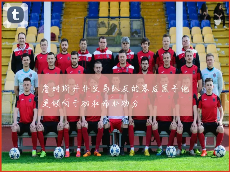 詹姆斯并非交易队友的幕后黑手他更倾向于劝和而非劝分