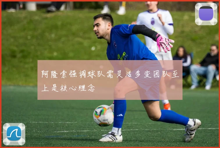 阿隆索强调球队需灵活多变团队至上是核心理念