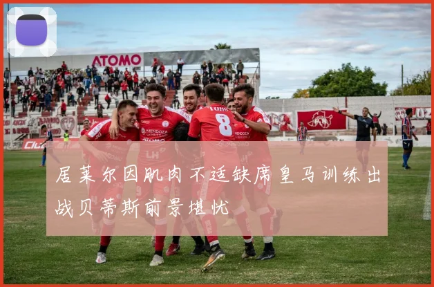 居莱尔因肌肉不适缺席皇马训练出战贝蒂斯前景堪忧