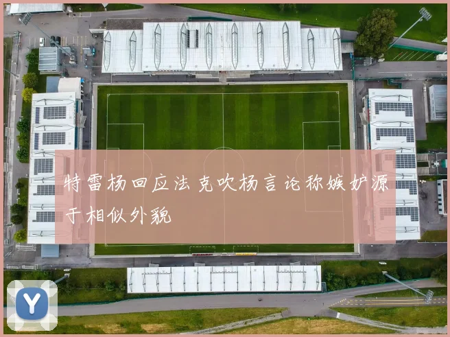 特雷杨回应法克吹杨言论称嫉妒源于相似外貌