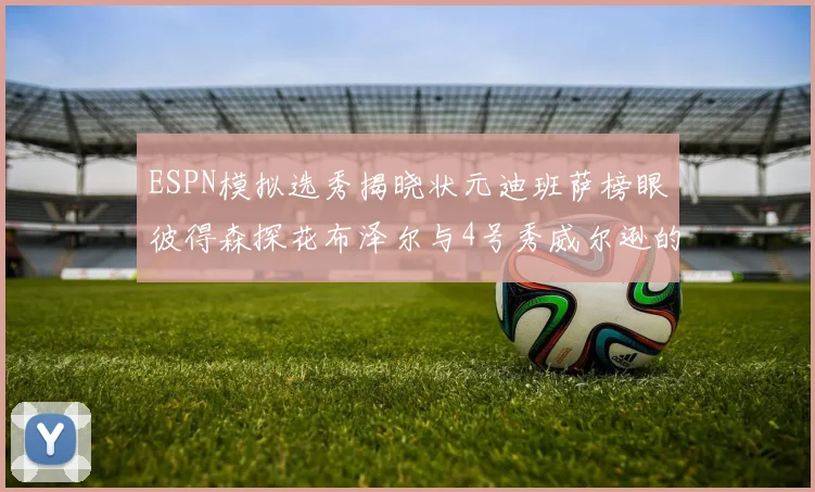 ESPN模拟选秀揭晓状元迪班萨榜眼彼得森探花布泽尔与4号秀威尔逊的精彩表现