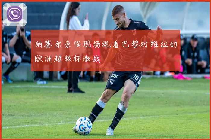 纳赛尔亲临现场观看巴黎对维拉的欧洲超级杯激战