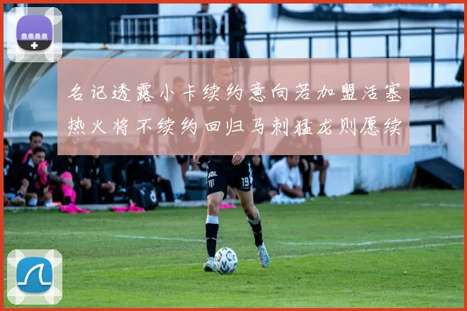 名记透露小卡续约意向若加盟活塞热火将不续约回归马刺猛龙则愿续约