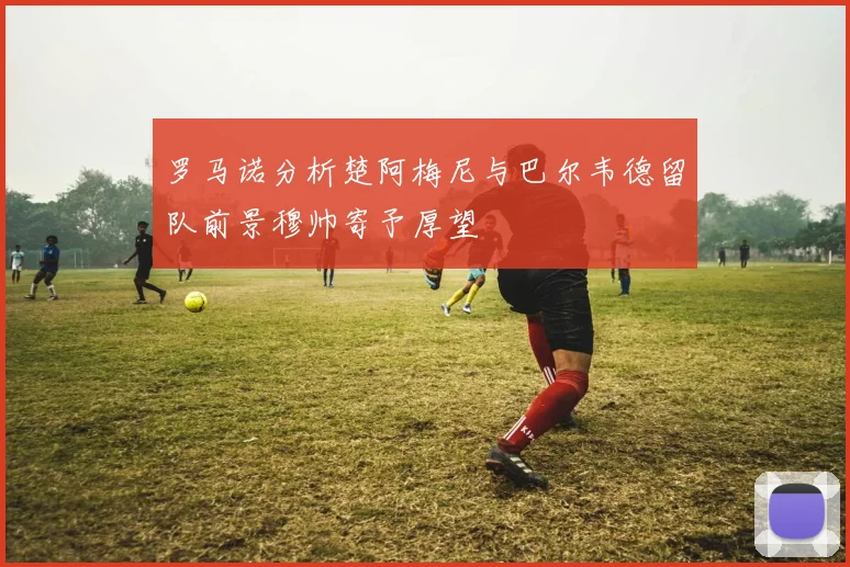 罗马诺分析楚阿梅尼与巴尔韦德留队前景穆帅寄予厚望
