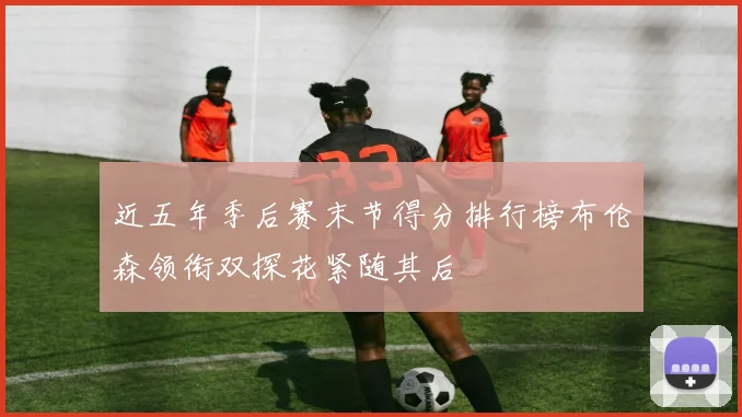 近五年季后赛末节得分排行榜布伦森领衔双探花紧随其后