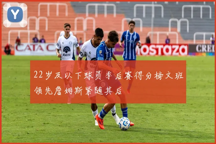 22岁及以下球员季后赛得分榜文班领先詹姆斯紧随其后