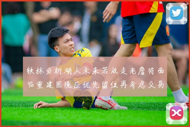 铁林分析湖人未来若放走老詹将面临重建困境应优先留住再考虑交易
