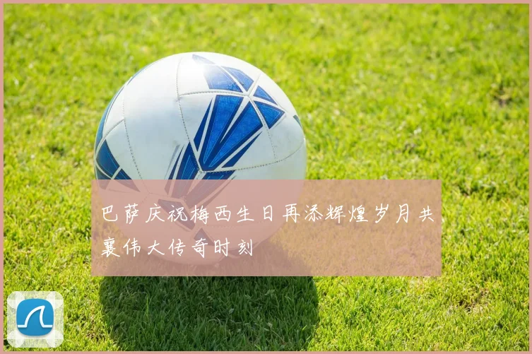 巴萨庆祝梅西生日再添辉煌岁月共襄伟大传奇时刻