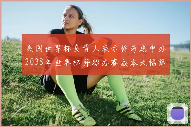 美国世界杯负责人表示将考虑申办2038年世界杯并称办赛成本大幅降低