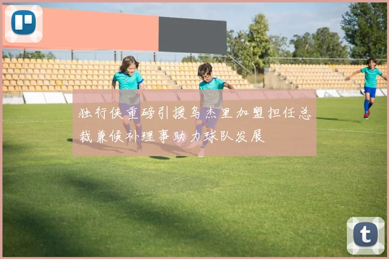 独行侠重磅引援乌杰里加盟担任总裁兼候补理事助力球队发展