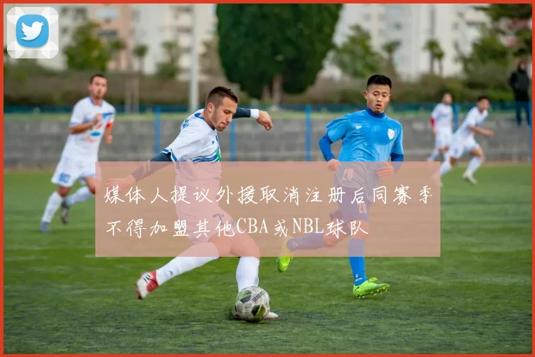 媒体人提议外援取消注册后同赛季不得加盟其他CBA或NBL球队